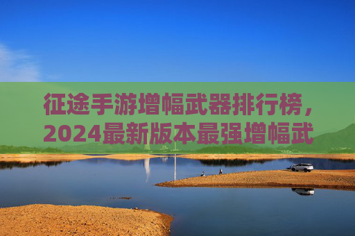 征途手游增幅武器排行榜，2024最新版本最强增幅武器推荐，平民与氪金玩家必看！