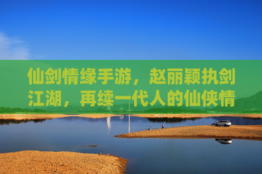 仙剑情缘手游，赵丽颖执剑江湖，再续一代人的仙侠情缘