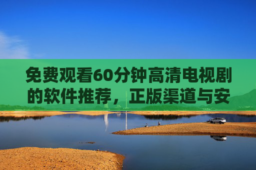 免费观看60分钟高清电视剧的软件推荐,正版渠道与安全指南 免费观看60分钟高清电视剧的软件推荐,正版渠道与安全指南