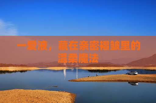 一爱液,藏在亲密褶皱里的温柔魔法 一爱液,藏在亲密褶皱里的温柔魔法