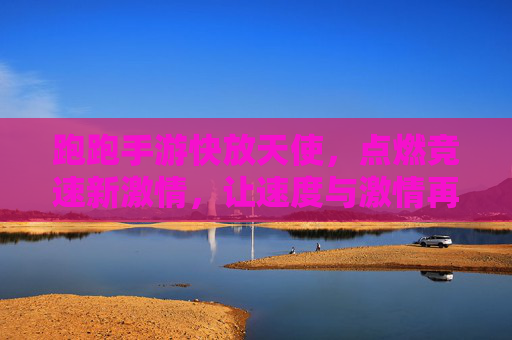 跑跑手游快放天使，点燃竞速新激情，让速度与激情再升级！