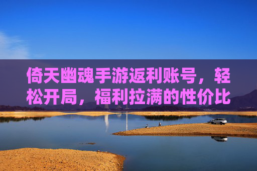 倚天幽魂手游返利账号，轻松开局，福利拉满的性价比之选