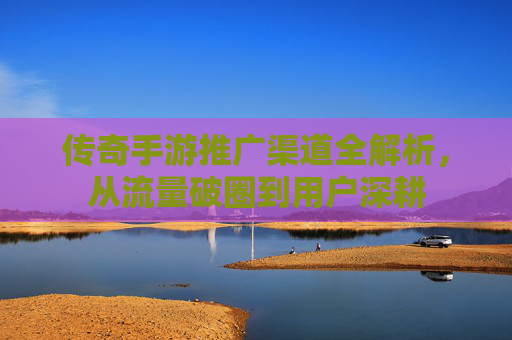 传奇手游推广渠道全解析,从流量破圈到用户深耕 传奇手游推广渠道全解析,从流量破圈到用户深耕
