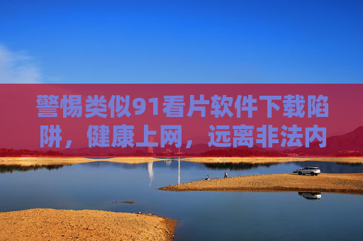 警惕类似91看片软件下载陷阱,健康上网,远离非法内容 警惕类似91看片软件下载陷阱,健康上网,远离非法内容