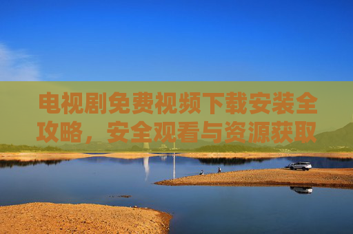电视剧免费视频下载安装全攻略,安全观看与资源获取指南 电视剧免费视频下载安装全攻略,安全观看与资源获取指南