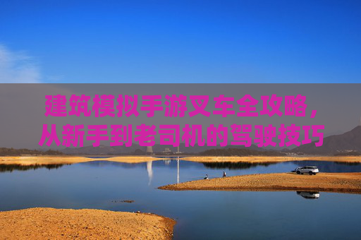 建筑模拟手游叉车全攻略，从新手到老司机的驾驶技巧