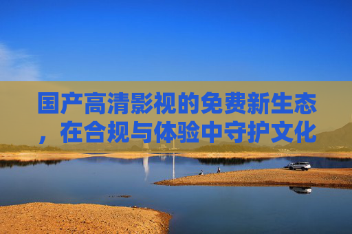 国产高清影视的免费新生态,在合规与体验中守护文化价值 国产高清影视的免费新生态,在合规与体验中守护文化价值