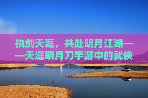 执剑天涯,共赴明月江湖——天涯明月刀手游中的武侠与情义 执剑天涯,共赴明月江湖——天涯明月刀手游中的武侠与情义