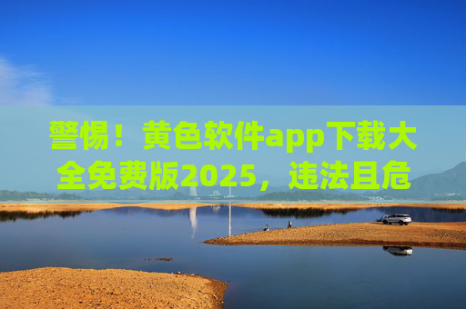 警惕！黄色软件app下载大全免费版2025，违法且危害巨大
