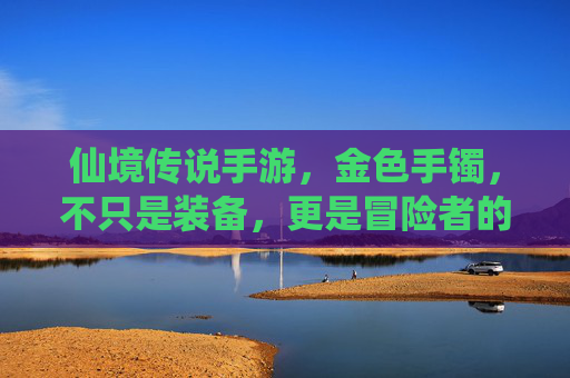 仙境传说手游,金色手镯,不只是装备,更是冒险者的梦想徽章 仙境传说手游,金色手镯,不只是装备,更是冒险者的梦想徽章