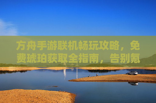 方舟手游联机畅玩攻略,免费琥珀获取全指南,告别氪党束缚! 方舟手游联机畅玩攻略,免费琥珀获取全指南,告别氪党束缚!