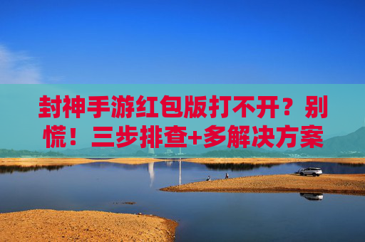 封神手游红包版打不开?别慌!三步排查+多解决方案助你快速回归战场 封神手游红包版打不开?别慌!三步排查+多解决方案助你快速回归战场