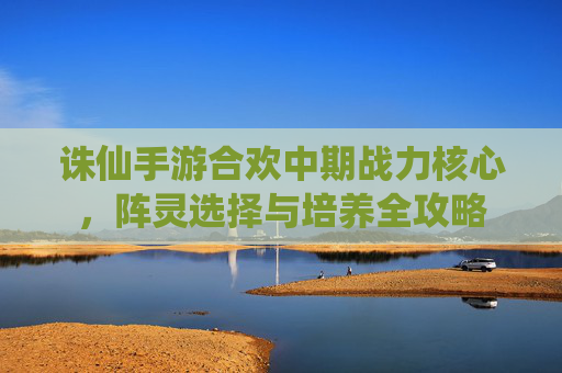 诛仙手游合欢中期战力核心,阵灵选择与培养全攻略 诛仙手游合欢中期战力核心,阵灵选择与培养全攻略