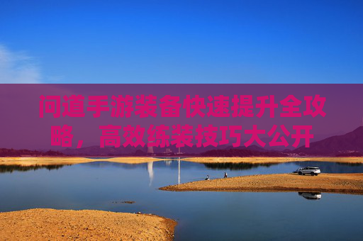 问道手游装备快速提升全攻略,高效练装技巧大公开 问道手游装备快速提升全攻略,高效练装技巧大公开