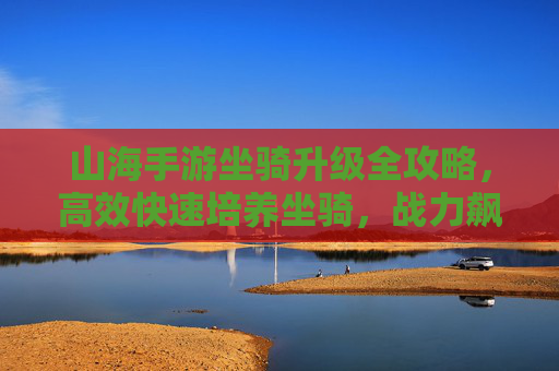 山海手游坐骑升级全攻略，高效快速培养坐骑，战力飙升必备