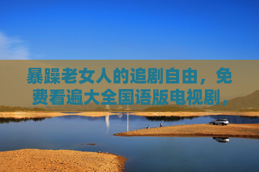 暴躁老女人的追剧自由，免费看遍大全国语版电视剧，这才是生活真谛！