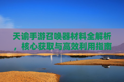天谕手游召唤器材料全解析,核心获取与高效利用指南 天谕手游召唤器材料全解析,核心获取与高效利用指南