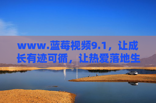 www.蓝莓视频9.1,让成长有迹可循,让热爱落地生花 www.蓝莓视频9.1,让成长有迹可循,让热爱落地生花