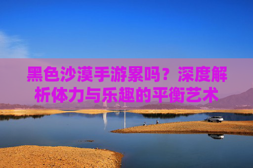 黑色沙漠手游累吗?深度解析体力与乐趣的平衡艺术 黑色沙漠手游累吗?深度解析体力与乐趣的平衡艺术