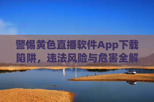 警惕黄色直播软件App下载陷阱，违法风险与危害全解析