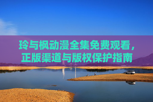 玲与枫动漫全集免费观看,正版渠道与版权保护指南 玲与枫动漫全集免费观看,正版渠道与版权保护指南