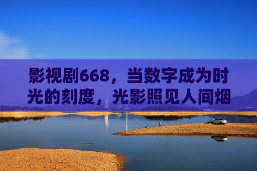 影视剧668,当数字成为时光的刻度,光影照见人间烟火 影视剧668,当数字成为时光的刻度,光影照见人间烟火