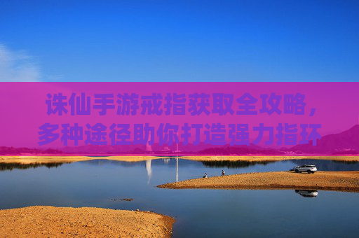 诛仙手游戒指获取全攻略，多种途径助你打造强力指环