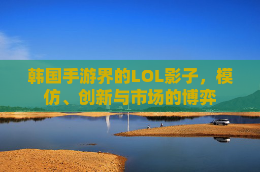 韩国手游界的LOL影子,模仿、创新与市场的博弈 韩国手游界的LOL影子,模仿、创新与市场的博弈