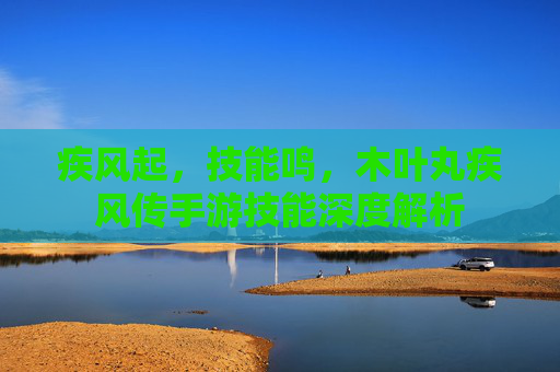 疾风起，技能鸣，木叶丸疾风传手游技能深度解析