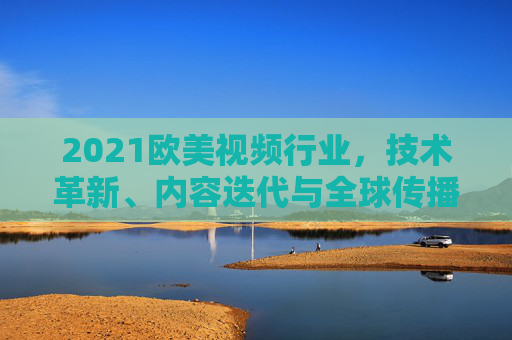 2021欧美视频行业,技术革新、内容迭代与全球传播的新浪潮 2021欧美视频行业,技术革新、内容迭代与全球传播的新浪潮