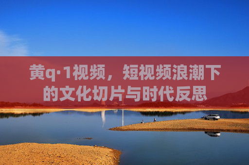黄q·1视频,短视频浪潮下的文化切片与时代反思 黄q·1视频,短视频浪潮下的文化切片与时代反思