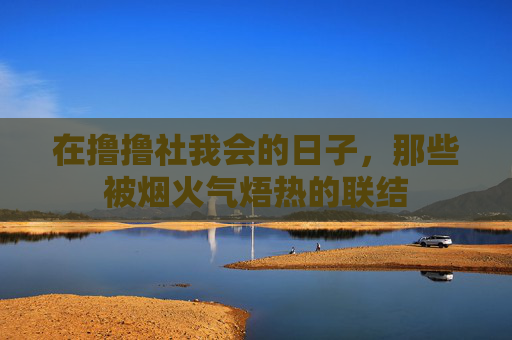 在撸撸社我会的日子,那些被烟火气焐热的联结 在撸撸社我会的日子,那些被烟火气焐热的联结