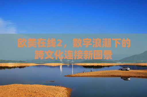 欧美在线2,数字浪潮下的跨文化连接新图景 欧美在线2,数字浪潮下的跨文化连接新图景