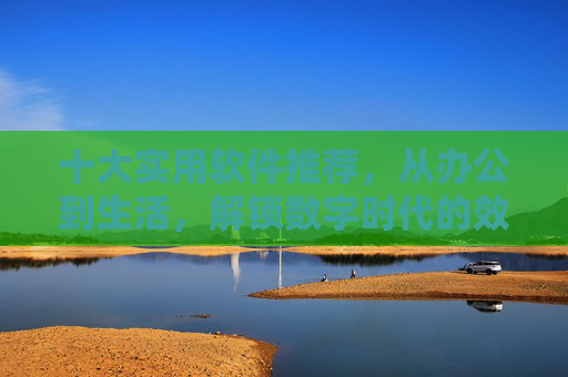 十大实用软件推荐,从办公到生活,解锁数字时代的效率密码 十大实用软件推荐,从办公到生活,解锁数字时代的效率密码