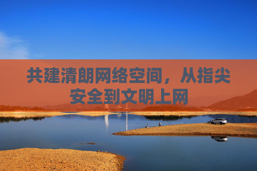 共建清朗网络空间,从指尖安全到文明上网 共建清朗网络空间,从指尖安全到文明上网
