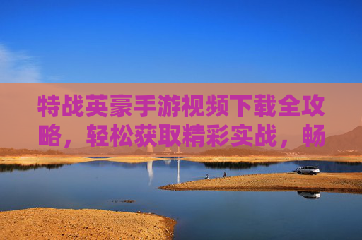 特战英豪手游视频下载全攻略,轻松获取精彩实战,畅享热血战斗瞬间 特战英豪手游视频下载全攻略,轻松获取精彩实战,畅享热血战斗瞬间