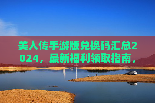 美人传手游版兑换码汇总2024,最新福利领取指南,助你开局起飞! 美人传手游版兑换码汇总2024,最新福利领取指南,助你开局起飞!