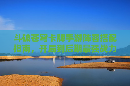 斗破苍穹卡牌手游阵容搭配指南,开局到后期最强战力阵容推荐 斗破苍穹卡牌手游阵容搭配指南,开局到后期最强战力阵容推荐