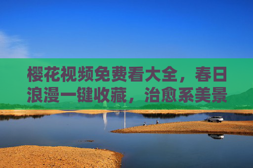 樱花视频免费看大全,春日浪漫一键收藏,治愈系美景随时看 樱花视频免费看大全,春日浪漫一键收藏,治愈系美景随时看