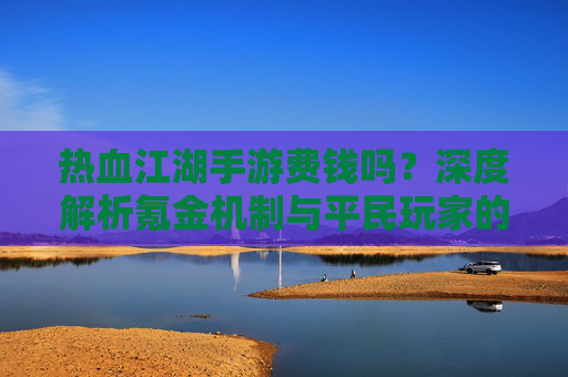 热血江湖手游费钱吗？深度解析氪金机制与平民玩家的生存之道