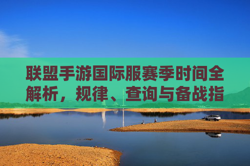 联盟手游国际服赛季时间全解析,规律、查询与备战指南 联盟手游国际服赛季时间全解析,规律、查询与备战指南