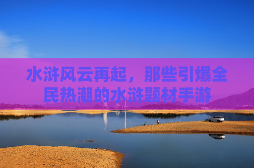水浒风云再起,那些引爆全民热潮的水浒题材手游 水浒风云再起,那些引爆全民热潮的水浒题材手游