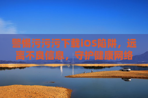 警惕污污污下载iOS陷阱,远离不良信息,守护健康网络生活 警惕污污污下载iOS陷阱,远离不良信息,守护健康网络生活