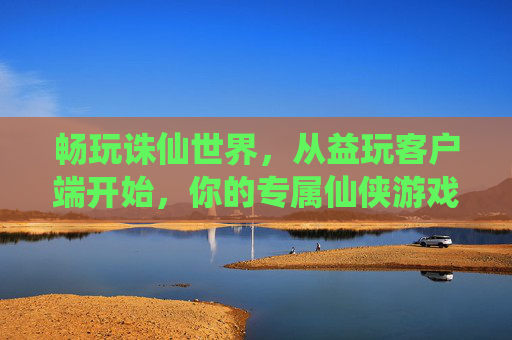 畅玩诛仙世界，从益玩客户端开始，你的专属仙侠游戏助手