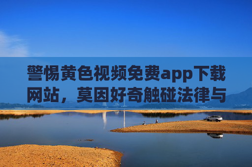 警惕黄色视频免费app下载网站,莫因好奇触碰法律与安全红线 警惕黄色视频免费app下载网站,莫因好奇触碰法律与安全红线