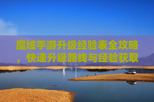 魔域手游升级经验表全攻略，快速升级路线与经验获取技巧