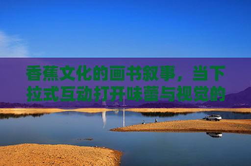 香蕉文化的画书叙事,当下拉式互动打开味蕾与视觉的共舞 香蕉文化的画书叙事,当下拉式互动打开味蕾与视觉的共舞