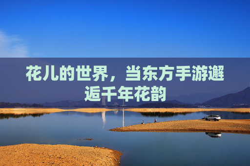花儿的世界,当东方手游邂逅千年花韵 花儿的世界,当东方手游邂逅千年花韵