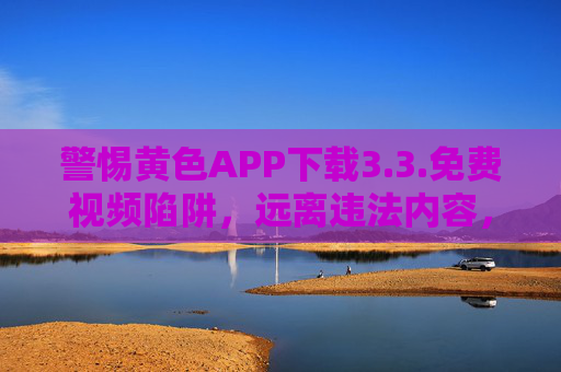 警惕黄色APP下载3.3.免费视频陷阱,远离违法内容,守护清朗网络 警惕黄色APP下载3.3.免费视频陷阱,远离违法内容,守护清朗网络