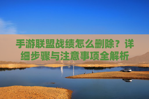 手游联盟战绩怎么删除?详细步骤与注意事项全解析 手游联盟战绩怎么删除?详细步骤与注意事项全解析